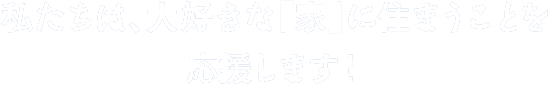 私たちは、大好きな「家」に住まうことを応援します!